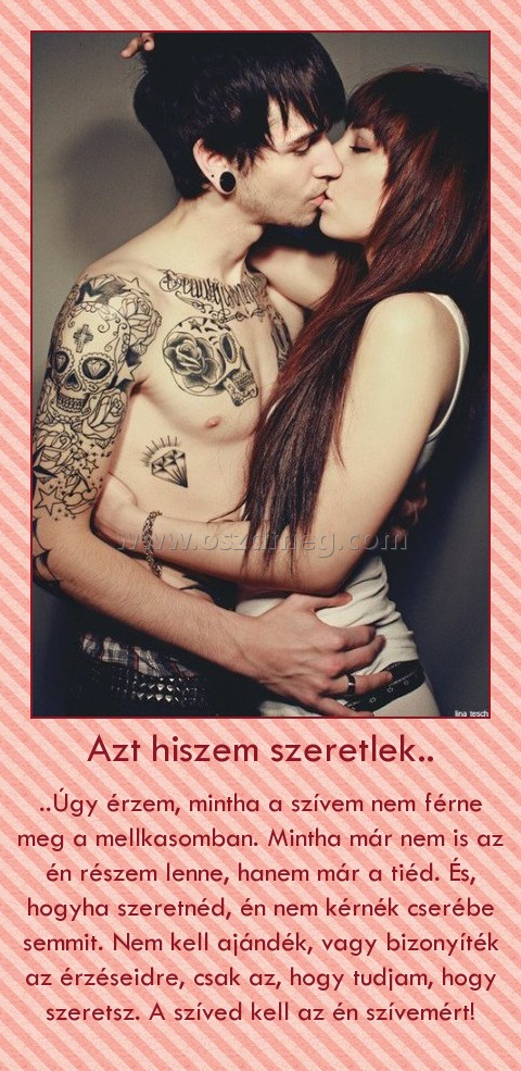 Azt hiszem szeretlek..
 
..Úgy érzem, mintha a szívem nem férne meg a mellkasomban. Mintha már nem is az én részem lenne, hanem már a tiéd. És, hogyha szeretnéd, én nem kérnék cserébe semmit. Nem kell ajándék, vagy bizonyíték az érzéseidre, csak az, hogy tudjam, hogy szeretsz. A szíved kell az én szívemért!