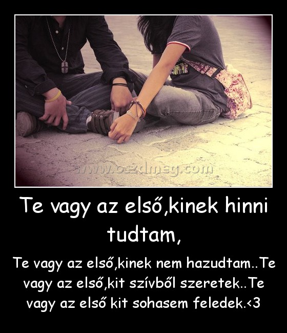 Te vagy az első,kinek hinni tudtam,
 
Te vagy az első,kinek nem hazudtam..Te vagy az első,kit szívből szeretek..Te vagy az első kit sohasem feledek.<3