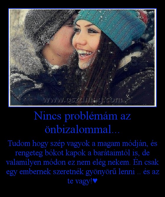 Nincs problémám az önbizalommal...
 
Tudom hogy szép vagyok a magam módján, és rengeteg bókot kapok a barátaimtól is, de valamilyen módon ez nem elég nekem. Én csak egy embernek szeretnék gyönyörű lenni .. és az te vagy!♥