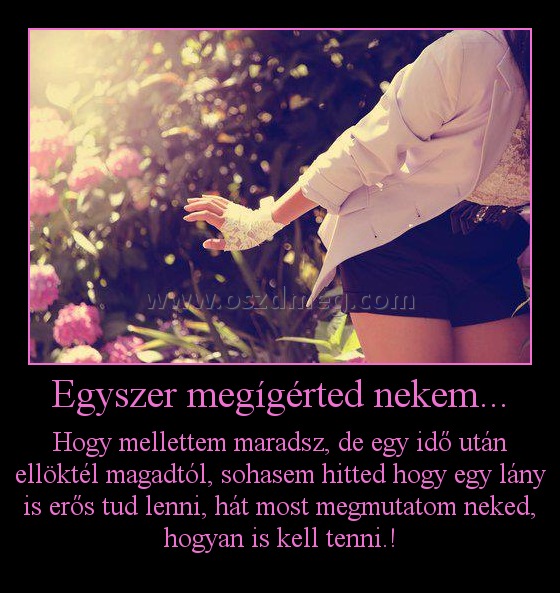 Egyszer megígérted nekem...
 
Hogy mellettem maradsz, de egy idő után ellöktél magadtól, sohasem hitted hogy egy lány is erős tud lenni, hát most megmutatom neked, hogyan is kell tenni.!