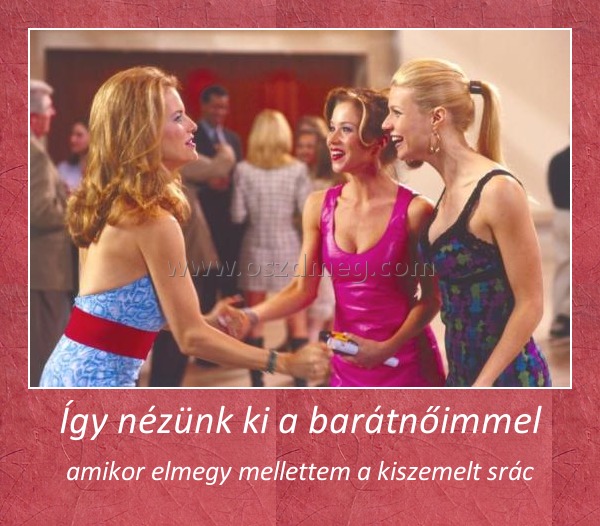 Így nézünk ki a barátnőimmel
 
amikor elmegy mellettem a kiszemelt srác