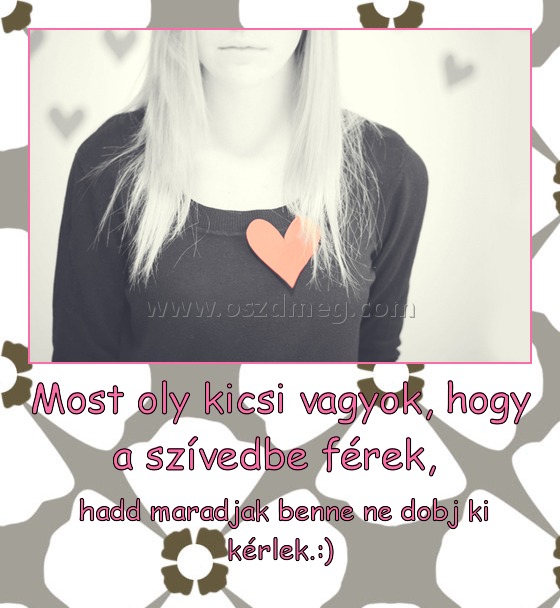 Most oly kicsi vagyok, hogy a szívedbe férek, 
 
 hadd maradjak benne ne dobj ki kérlek.:)
