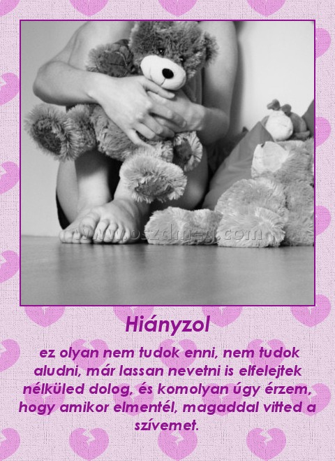 Hiányzol
 
 ez olyan nem tudok enni, nem tudok aludni, már lassan nevetni is elfelejtek nélküled dolog, és komolyan úgy érzem, hogy amikor elmentél, magaddal vitted a szívemet.