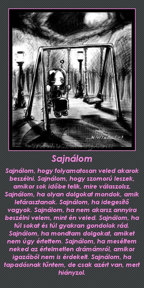 Sajnálom
 
Sajnálom, hogy folyamatosan veled akarok beszélni. Sajnálom, hogy szomorú leszek, amikor sok időbe telik, mire válaszolsz. Sajnálom, ha olyan dolgokat mondok, amik lefárasztanak. Sajnálom, ha idegesítő vagyok. Sajnálom, ha nem akarsz annyira beszélni velem, mint én veled. Sajnálom, ha túl sokat és túl gyakran gondolok rád. Sajnálom, ha mondtam dolgokat, amiket nem úgy értettem. Sajnálom, ha meséltem neked az értelmetlen drámámról, amikor igazából nem is érdekelt. Sajnálom, ha tapadósnak tűntem, de csak azért van, mert hiányzol.