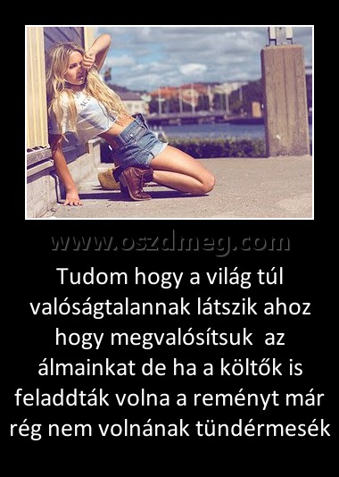 Tudom hogy a világ túl valóságtalannak látszik ahoz hogy megvalósítsuk  az álmainkat de ha a költők is feladdták volna a reményt már rég nem volnának tündérmesék
 
