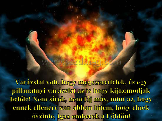 Varázslat volt
 
Varázslat volt, hogy megszerettelek, és egy pillanatnyi varázslat az is hogy kijózanodjak belőle! Nem sírok, nem fáj más, mint az, hogy ennek ellenére van abban hitem, hogy élnek őszinte, igaz emberek a Földön!