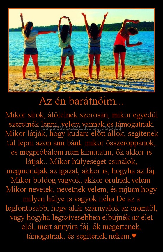 Az én barátnőim...
 
Mikor sírok, átölelnek szorosan, mikor egyedül szeretnék lenni, velem vannak és támogatnak. Mikor látják, hogy kudarc előtt állok, segítenek túl lépni azon ami bánt. mikor összeroppanok, és megpróbálom nem kimutatni, ők akkor is látják.. Mikor hülyeséget csinálok, megmondják az igazat, akkor is, hogyha az fáj. Mikor boldog vagyok, akkor örülnek velem. Mikor nevetek, nevetnek velem, és rajtam hogy milyen hülye is vagyok néha De az a legfontosabb, hogy akár szárnyalok az örömtől, vagy hogyha legszívesebben elbújnék az élet elől, mert annyira fáj, ők megértenek, támogatnak, és segítenek nekem.♥