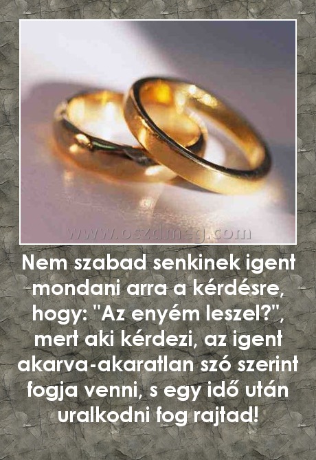 Nem szabad senkinek igent mondani arra a kérdésre, hogy: "Az enyém leszel?", mert aki kérdezi, az igent akarva-akaratlan szó szerint fogja venni, s egy idő után uralkodni fog rajtad!
 
