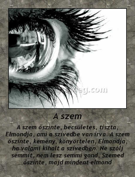 A szem
 
A szem őszinte, becsületes, tiszta, Elmondja, ami a szívedbe van írva. A szem őszinte, kemény, könyörtelen, Elmondja, ha valami kihalt a szívedben. Ne szólj semmit, nem lesz semmi gond, Szemed őszinte, majd mindent elmond