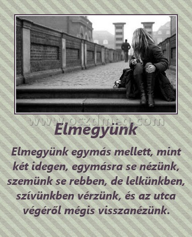 Elmegyünk
 
Elmegyünk egymás mellett, mint két idegen, egymásra se nézünk, szemünk se rebben, de lelkünkben, szívünkben vérzünk, és az utca végéről mégis visszanézünk.