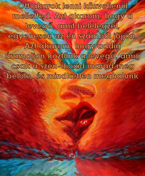 Ott akarok lenni közvetlenül
 
Ott akarok lenni közvetlenül melletted. Azt akarom, hogy a levegő, amit belélegzel, egyenesen az én számból jöjjön. Azt akarom, hogy addig áramoljon köztünk a levegő, amíg csak a szén-dioxid marad meg belőle, és mindketten meghalunk