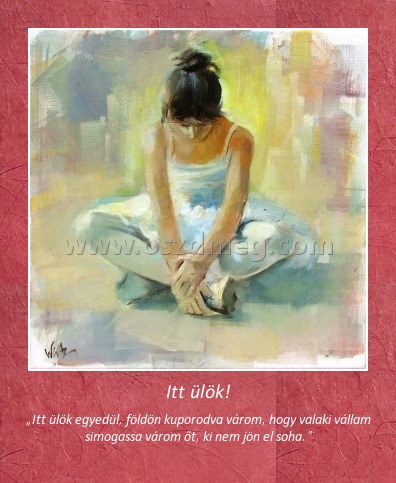 Itt ülök!
 
„Itt ülök egyedül, földön kuporodva várom, hogy valaki vállam simogassa várom őt, ki nem jön el soha.”