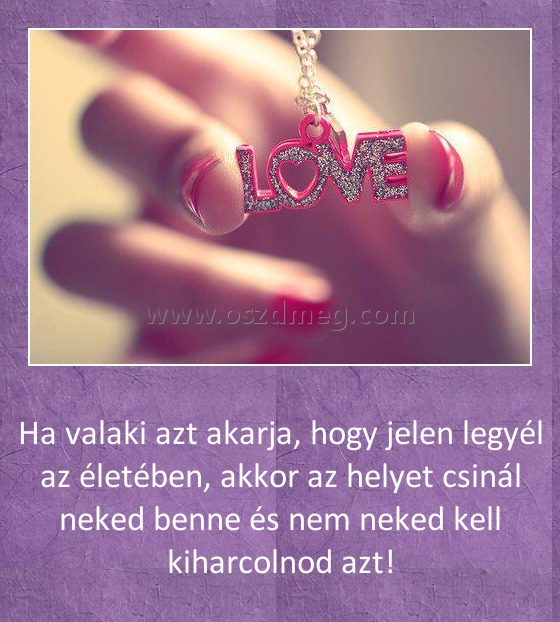 
 
Ha valaki azt akarja, hogy jelen legyél az életében, akkor az helyet csinál neked benne és nem neked kell kiharcolnod azt!