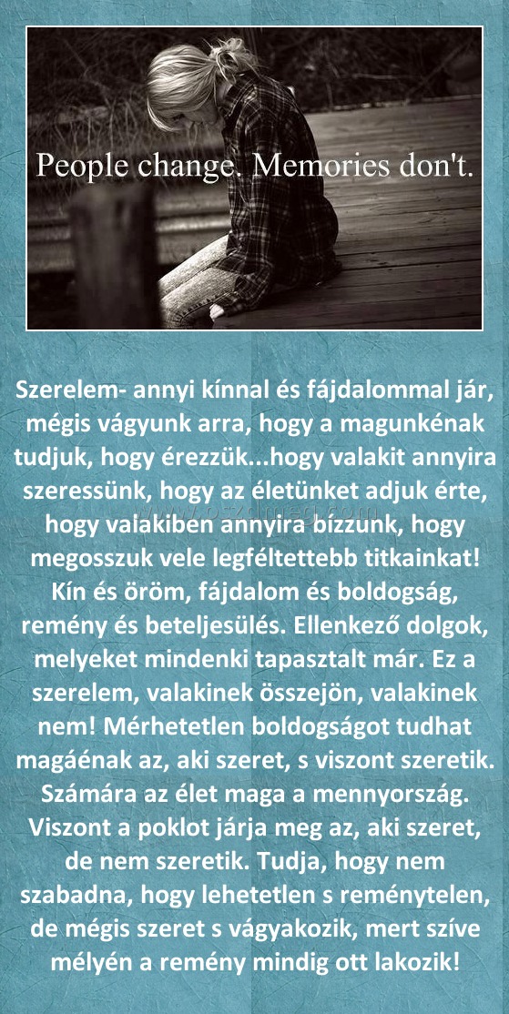 
 
Szerelem- annyi kínnal és fájdalommal jár, mégis vágyunk arra, hogy a magunkénak tudjuk, hogy érezzük...hogy valakit annyira szeressünk, hogy az életünket adjuk érte, hogy valakiben annyira bízzunk, hogy megosszuk vele legféltettebb titkainkat! Kín és öröm, fájdalom és boldogság, remény és beteljesülés. Ellenkező dolgok, melyeket mindenki tapasztalt már. Ez a szerelem, valakinek összejön, valakinek nem! Mérhetetlen boldogságot tudhat magáénak az, aki szeret, s viszont szeretik. Számára az élet maga a mennyország. Viszont a poklot járja meg az, aki szeret, de nem szeretik. Tudja, hogy nem szabadna, hogy lehetetlen s reménytelen, de mégis szeret s vágyakozik, mert szíve mélyén a remény mindig ott lakozik!