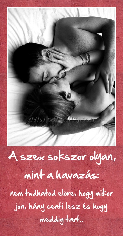 A szex sokszor olyan, mint a havazás:
 
nem tudhatod elöre, hogy mikor jön, hány centi lesz és hogy meddig tart..