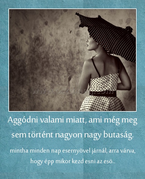 Aggódni valami miatt, ami még meg sem történt nagyon nagy butaság.
 
mintha minden nap esernyövel járnál, arra várva, hogy épp mikor kezd esni az esö..