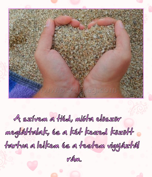 
 
A szívem a tiéd, mióta elöször megláttalak, és a két kezed között tartva a lelkem és a testem vigyáztál rám.