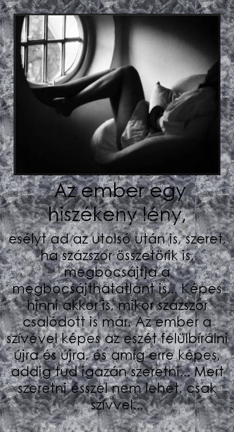  Az ember egy hiszékeny lény,
 
esélyt ad az utolsó után is, szeret, ha százszor összetörik is, megbocsájtja a megbocsájthatatlant is... Képes hinni akkor is, mikor százszor csalódott is már. Az ember a szívével képes az eszét felülbírálni újra és újra, és amíg erre képes, addig tud igazán szeretni... Mert szeretni ésszel nem lehet, csak szívvel...