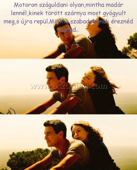 Motoron száguldani olyan
 
Motoron száguldani olyan,mintha madár lennél,kinek törött szárnya most gyógyult meg,s újra repül.Mintha szabadabbnak éreznéd magad..