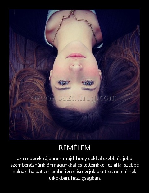 REMÉLEM
 
az emberek rájönnek majd, hogy sokkal szebb és jobb szembenéznünk önmagunkkal és tetteinkkel, ez által szebbé válnak, ha bátran-emberien elismerjük őket, és nem élnek titkokban, hazugságban.