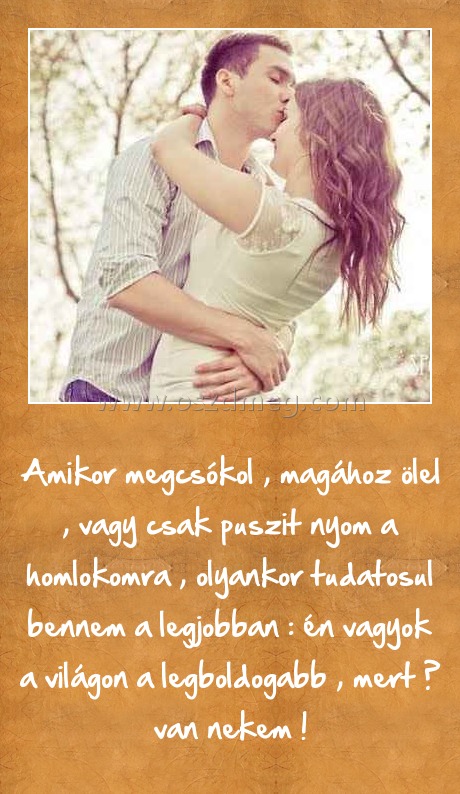 
 
Amikor megcsókol , magához ölel , vagy csak puszit nyom a homlokomra , olyankor tudatosul bennem a legjobban : én vagyok a világon a legboldogabb , mert Ő van nekem !