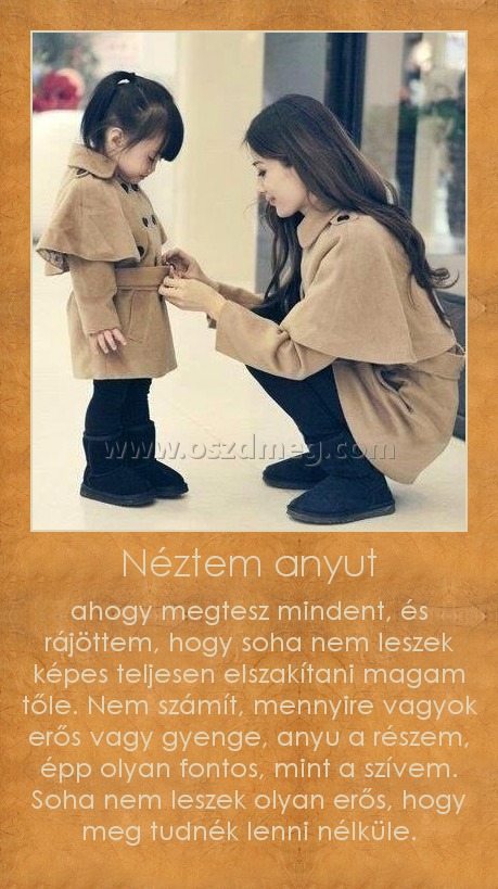 Néztem anyut
 
ahogy megtesz mindent, és rájöttem, hogy soha nem leszek képes teljesen elszakítani magam tőle. Nem számít, mennyire vagyok erős vagy gyenge, anyu a részem, épp olyan fontos, mint a szívem. Soha nem leszek olyan erős, hogy meg tudnék lenni nélküle.