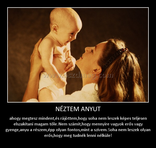 NÉZTEM ANYUT
 
ahogy megtesz mindent,és rájöttem,hogy soha nem leszek képes teljesen elszakítani magam tőle.Nem számít,hogy mennyire vagyok erős vagy gyenge,anyu a részem,épp olyan fontos,mint a szívem.Soha nem leszek olyan erős,hogy meg tudnék lenni nélküle!