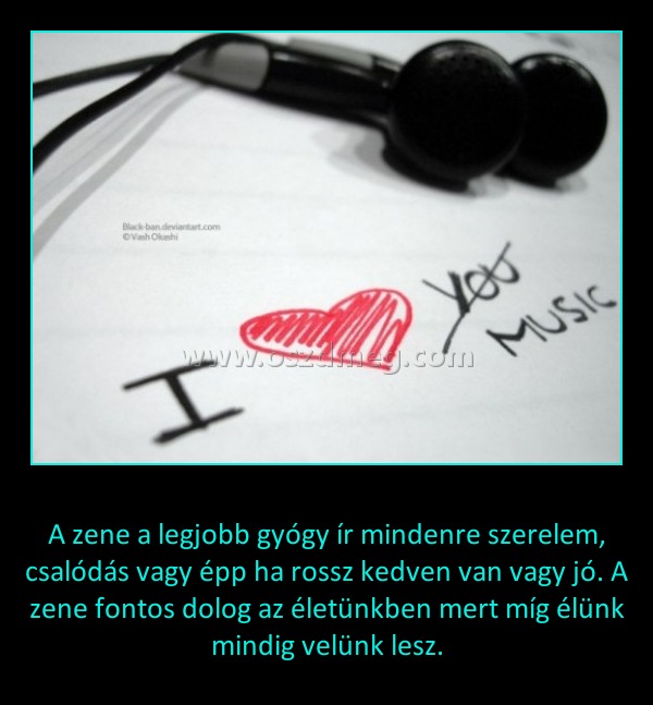 
 
A zene a legjobb gyógy ír mindenre szerelem, csalódás vagy épp ha rossz kedven van vagy jó. A zene fontos dolog az életünkben mert míg élünk mindig velünk lesz.