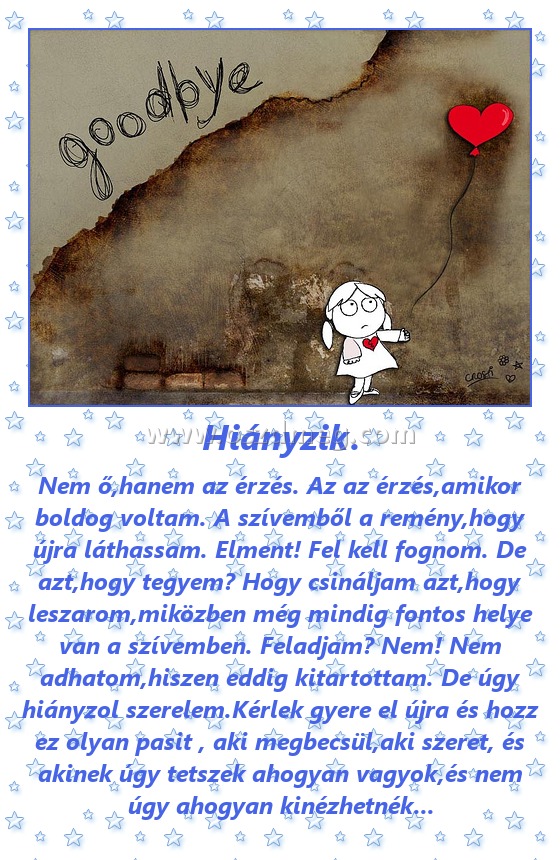 Hiányzik.
 
Nem ő,hanem az érzés. Az az érzés,amikor boldog voltam. A szívemből a remény,hogy újra láthassam. Elment! Fel kell fognom. De azt,hogy tegyem? Hogy csináljam azt,hogy leszarom,miközben még mindig fontos helye van a szívemben. Feladjam? Nem! Nem adhatom,hiszen eddig kitartottam. De úgy hiányzol szerelem.Kérlek gyere el újra és hozz ez olyan pasit , aki megbecsül,aki szeret, és akinek úgy tetszek ahogyan vagyok,és nem úgy ahogyan kinézhetnék...