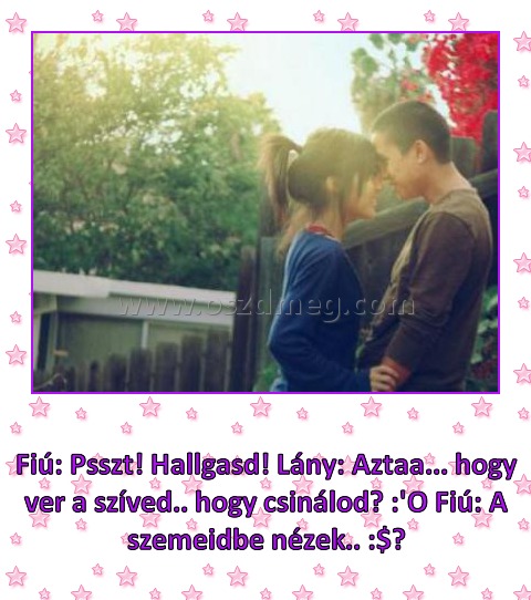 
 
Fiú: Psszt! Hallgasd! Lány: Aztaa... hogy ver a szíved.. hogy csinálod? :'O Fiú: A szemeidbe nézek.. :$♥