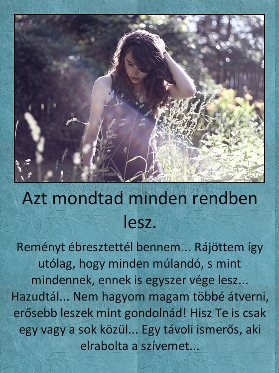 Azt mondtad minden rendben lesz.
 
Reményt ébresztettél bennem... Rájöttem így utólag, hogy minden múlandó, s mint mindennek, ennek is egyszer vége lesz... Hazudtál... Nem hagyom magam többé átverni, erősebb leszek mint gondolnád! Hisz Te is csak egy vagy a sok közül... Egy távoli ismerős, aki elrabolta a szívemet...