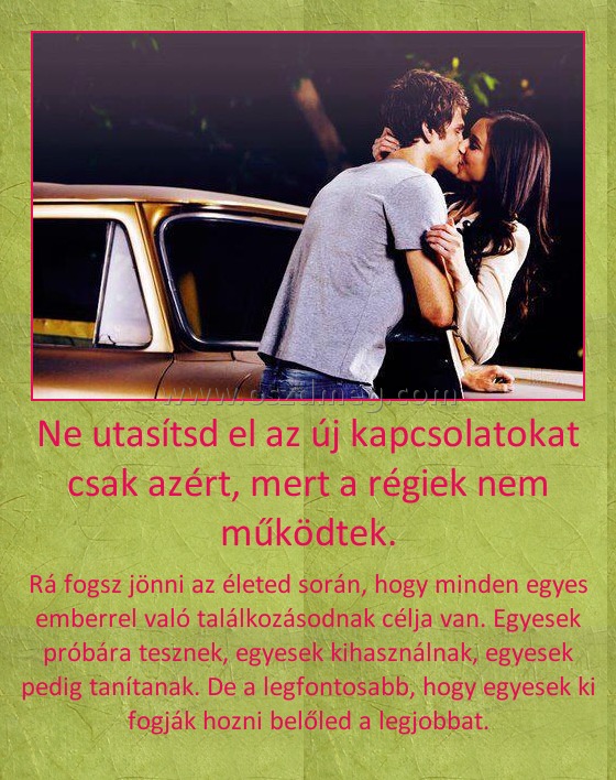 Ne utasítsd el az új kapcsolatokat csak azért, mert a régiek nem működtek.
 
Rá fogsz jönni az életed során, hogy minden egyes emberrel való találkozásodnak célja van. Egyesek próbára tesznek, egyesek kihasználnak, egyesek pedig tanítanak. De a legfontosabb, hogy egyesek ki fogják hozni belőled a legjobbat.