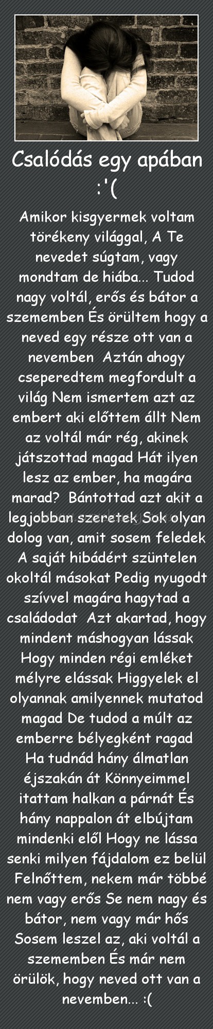 Csalódás egy apában :'(
 
Amikor kisgyermek voltam törékeny világgal, A Te nevedet súgtam, vagy mondtam de hiába... Tudod nagy voltál, erős és bátor a szememben És örültem hogy a neved egy része ott van a nevemben  Aztán ahogy cseperedtem megfordult a világ Nem ismertem azt az embert aki előttem állt Nem az voltál már rég, akinek játszottad magad Hát ilyen lesz az ember, ha magára marad?  Bántottad azt akit a legjobban szeretek Sok olyan dolog van, amit sosem feledek A saját hibádért szüntelen okoltál másokat Pedig nyugodt szívvel magára hagytad a családodat  Azt akartad, hogy mindent máshogyan lássak Hogy minden régi emléket mélyre elássak Higgyelek el olyannak amilyennek mutatod magad De tudod a múlt az emberre bélyegként ragad  Ha tudnád hány álmatlan éjszakán át Könnyeimmel itattam halkan a párnát És hány nappalon át elbújtam mindenki elől Hogy ne lássa senki milyen fájdalom ez belül   Felnőttem, nekem már többé nem vagy erős Se nem nagy és bátor, nem vagy már hős Sosem leszel az, aki voltál a szememben És már nem örülök, hogy neved ott van a nevemben... :(