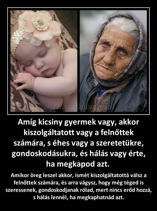 Amíg kicsiny gyermek vagy, akkor kiszolgáltatott vagy a felnőttek számára, s éhes vagy a szeretetükre, gondoskodásukra, és hálás vagy érte, ha megkapod azt. 
 
Amikor öreg leszel akkor, ismét kiszolgáltatottá válsz a felnőttek számára, és arra vágysz, hogy még téged is szeressenek, gondoskodjanak rólad, mert nincs erőd hozzá, s hálás lennél, ha megkaphatnád azt.