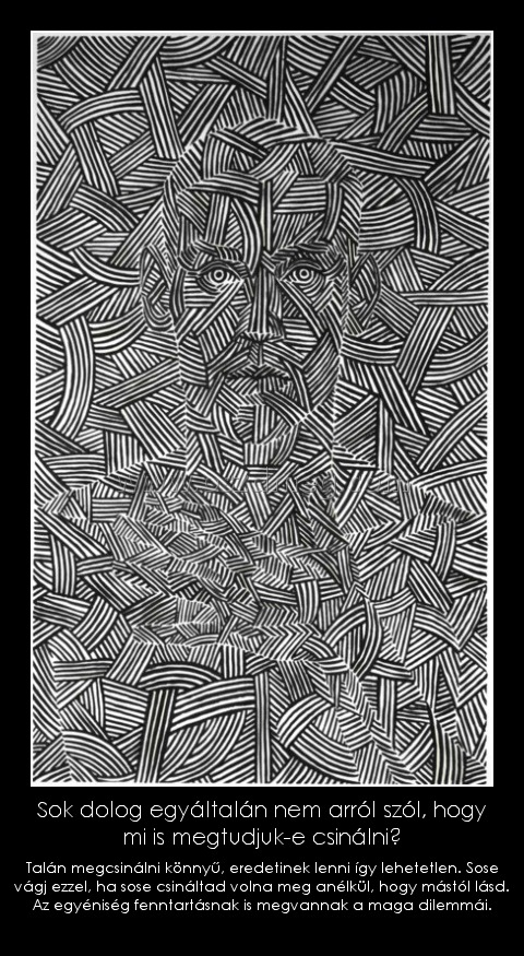 Sok dolog egyáltalán nem arról szól, hogy mi is megtudjuk-e csinálni?

005002
 
Talán megcsinálni könnyű, eredetinek lenni így lehetetlen. Sose vágj ezzel, ha sose csináltad volna meg anélkül, hogy mástól lásd. Az egyéniség fenntartásnak is megvannak a maga dilemmái.